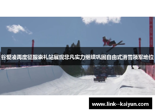 谷爱凌再度征服崇礼站展现非凡实力继续巩固自由式滑雪领军地位